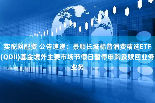 实配网配资 公告速递：景顺长城标普消费精选ETF(QDII)基金境外主要市场节假日暂停申购及赎回业务