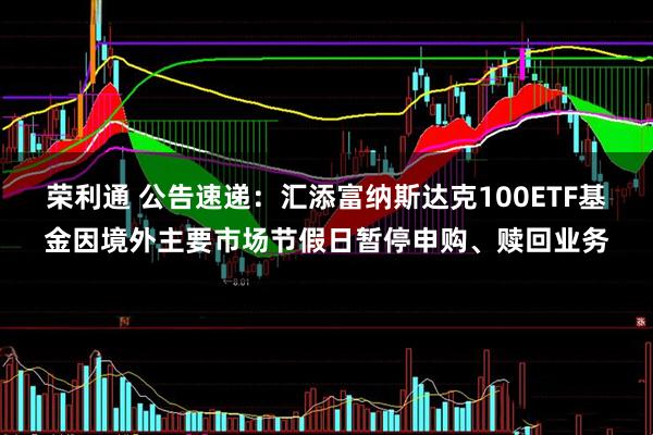 荣利通 公告速递：汇添富纳斯达克100ETF基金因境外主要市场节假日暂停申购、赎回业务