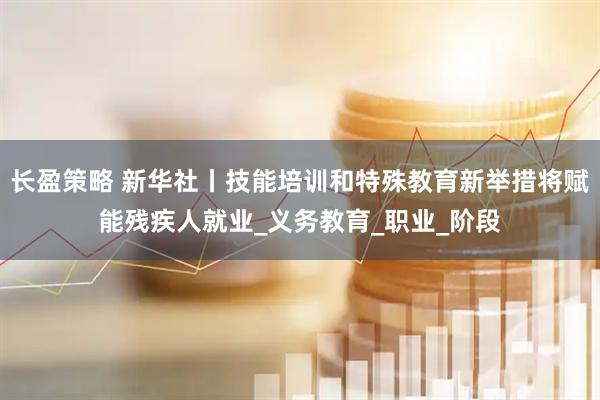长盈策略 新华社丨技能培训和特殊教育新举措将赋能残疾人就业_义务教育_职业_阶段