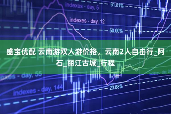 盛宝优配 云南游双人游价格，云南2人自由行_阿石_丽江古城_行程