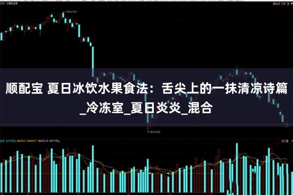 顺配宝 夏日冰饮水果食法：舌尖上的一抹清凉诗篇_冷冻室_夏日炎炎_混合