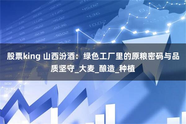 股票king 山西汾酒：绿色工厂里的原粮密码与品质坚守_大麦_酿造_种植