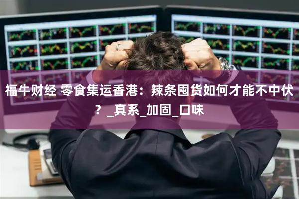 福牛财经 零食集运香港：辣条囤货如何才能不中伏？_真系_加固_口味