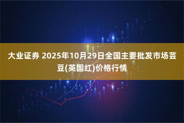 大业证券 2025年10月29日全国主要批发市场芸豆(英国红)价格行情