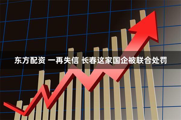 东方配资 一再失信 长春这家国企被联合处罚